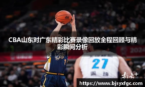 CBA山东对广东精彩比赛录像回放全程回顾与精彩瞬间分析